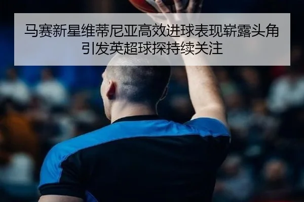 马赛新星维蒂尼亚高效进球表现崭露头角引发英超球探持续关注