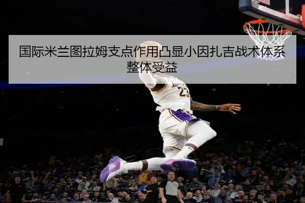 国际米兰图拉姆支点作用凸显小因扎吉战术体系整体受益