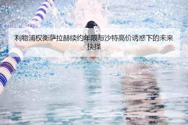 利物浦权衡萨拉赫续约年限与沙特高价诱惑下的未来抉择